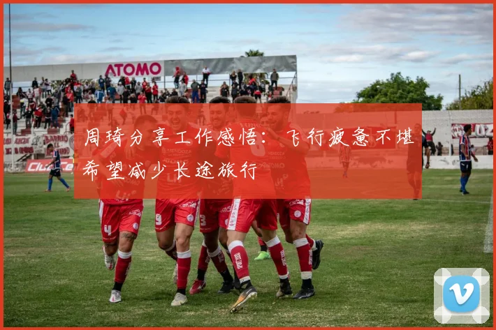 周琦分享工作感悟：飞行疲惫不堪希望减少长途旅行