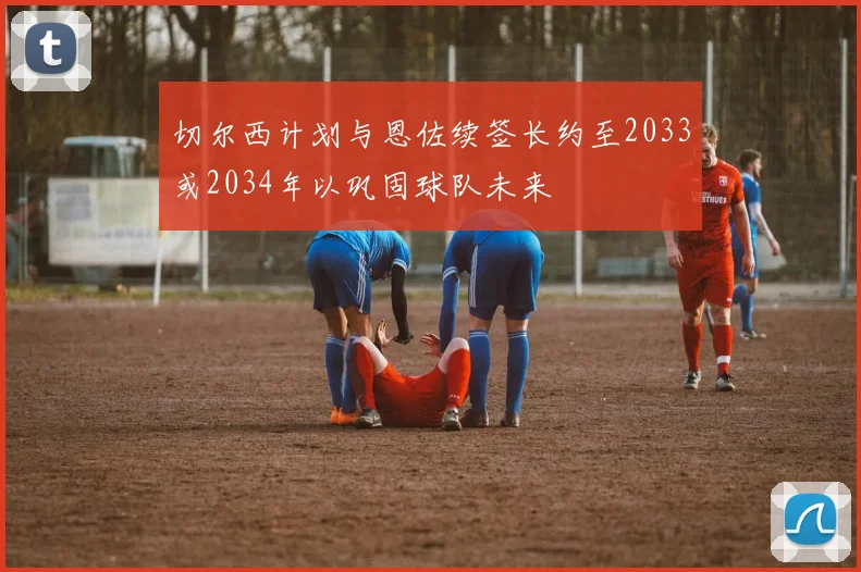 切尔西计划与恩佐续签长约至2033或2034年以巩固球队未来