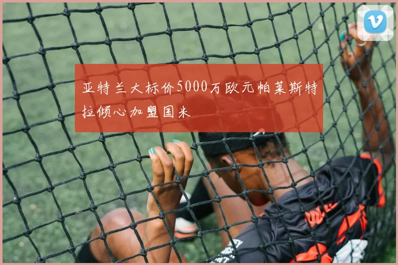 亚特兰大标价5000万欧元帕莱斯特拉倾心加盟国米
