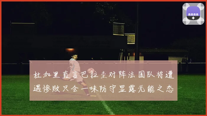 杜加里直言巴拉圭对阵法国队将遭遇惨败只会一味防守显露无能之态
