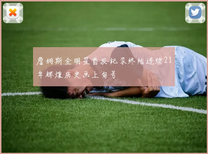詹姆斯全明星首发纪录终结连续21年辉煌历史画上句号