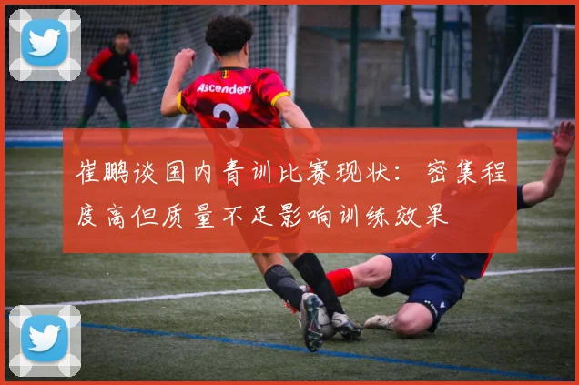 崔鹏谈国内青训比赛现状：密集程度高但质量不足影响训练效果