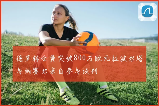德罗转会费突破800万欧元拉波尔塔与纳赛尔亲自参与谈判