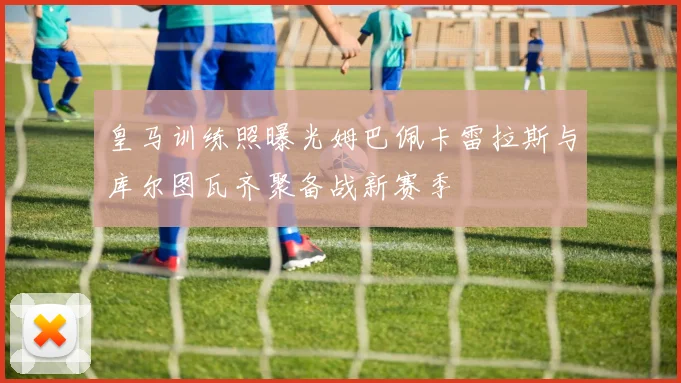 皇马训练照曝光姆巴佩卡雷拉斯与库尔图瓦齐聚备战新赛季