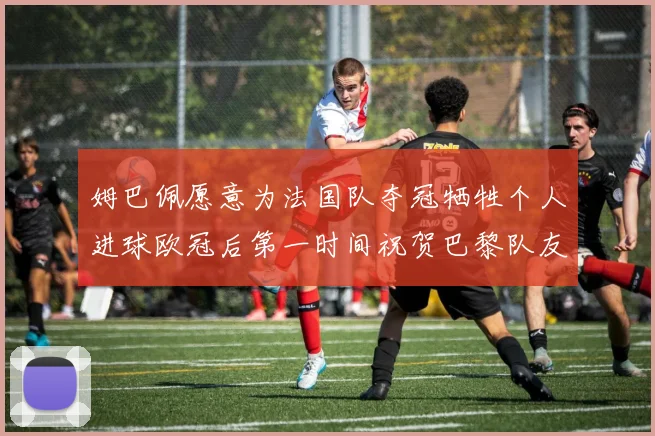 姆巴佩愿意为法国队夺冠牺牲个人进球欧冠后第一时间祝贺巴黎队友