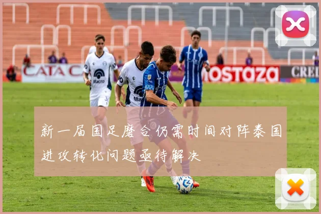 新一届国足磨合仍需时间对阵泰国进攻转化问题亟待解决