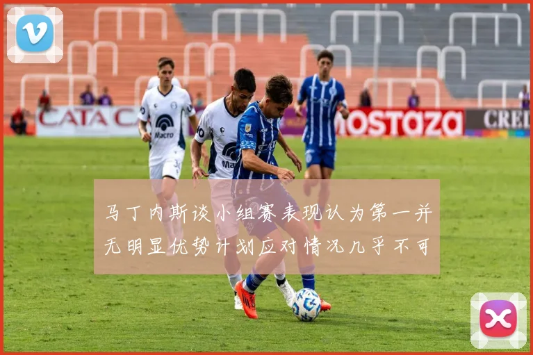 马丁内斯谈小组赛表现认为第一并无明显优势计划应对情况几乎不可能