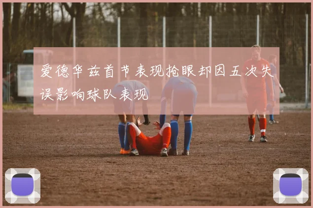 爱德华兹首节表现抢眼却因五次失误影响球队表现