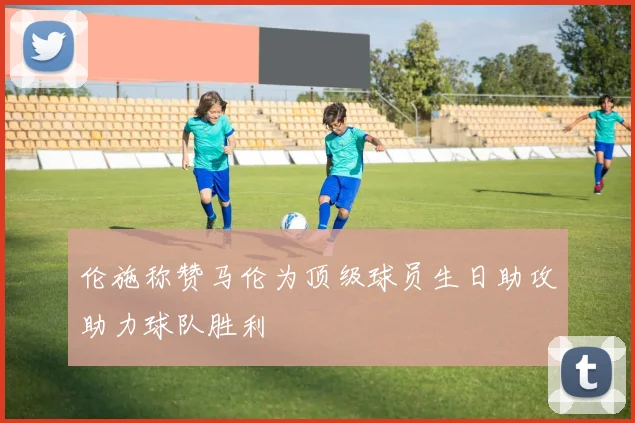 伦施称赞马伦为顶级球员生日助攻助力球队胜利