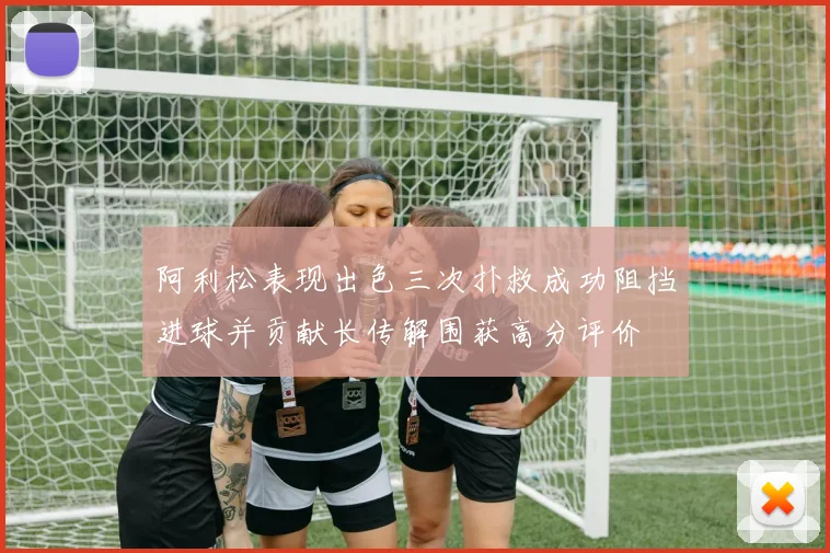 阿利松表现出色三次扑救成功阻挡进球并贡献长传解围获高分评价